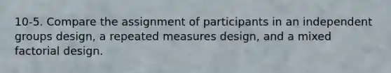 10-5. Compare the assignment of participants in an independent groups design, a repeated measures design, and a mixed factorial design.