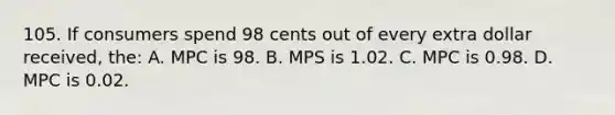 105. If consumers spend 98 cents out of every extra dollar received, the: A. MPC is 98. B. MPS is 1.02. C. MPC is 0.98. D. MPC is 0.02.