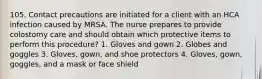 105. Contact precautions are initiated for a client with an HCA infection caused by MRSA. The nurse prepares to provide colostomy care and should obtain which protective items to perform this procedure? 1. Gloves and gown 2. Globes and goggles 3. Gloves, gown, and shoe protectors 4. Gloves, gown, goggles, and a mask or face shield