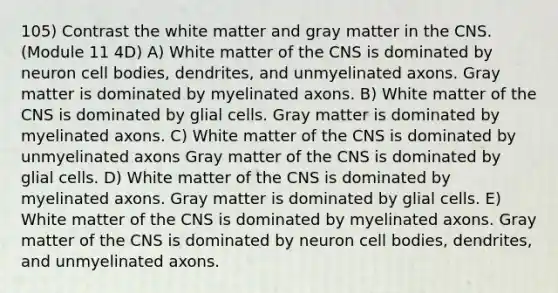 105) Contrast the white matter and gray matter in the CNS. (Module 11 4D) A) White matter of the CNS is dominated by neuron cell bodies, dendrites, and unmyelinated axons. Gray matter is dominated by myelinated axons. B) White matter of the CNS is dominated by glial cells. Gray matter is dominated by myelinated axons. C) White matter of the CNS is dominated by unmyelinated axons Gray matter of the CNS is dominated by glial cells. D) White matter of the CNS is dominated by myelinated axons. Gray matter is dominated by glial cells. E) White matter of the CNS is dominated by myelinated axons. Gray matter of the CNS is dominated by neuron cell bodies, dendrites, and unmyelinated axons.