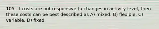 105. If costs are not responsive to changes in activity level, then these costs can be best described as A) mixed. B) flexible. C) variable. D) fixed.
