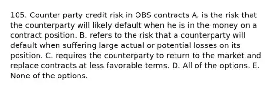 105. Counter party credit risk in OBS contracts A. is the risk that the counterparty will likely default when he is in the money on a contract position. B. refers to the risk that a counterparty will default when suffering large actual or potential losses on its position. C. requires the counterparty to return to the market and replace contracts at less favorable terms. D. All of the options. E. None of the options.