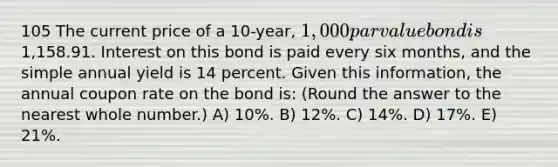 105 The current price of a 10-year, 1,000 par value bond is1,158.91. Interest on this bond is paid every six months, and the simple annual yield is 14 percent. Given this information, the annual coupon rate on the bond is: (Round the answer to the nearest whole number.) A) 10%. B) 12%. C) 14%. D) 17%. E) 21%.