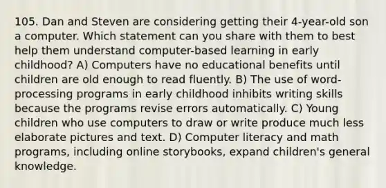 105. Dan and Steven are considering getting their 4-year-old son a computer. Which statement can you share with them to best help them understand computer-based learning in early childhood? A) Computers have no educational benefits until children are old enough to read fluently. B) The use of word-processing programs in early childhood inhibits writing skills because the programs revise errors automatically. C) Young children who use computers to draw or write produce much less elaborate pictures and text. D) Computer literacy and math programs, including online storybooks, expand children's general knowledge.