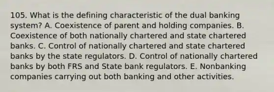 105. What is the defining characteristic of the dual banking system? A. Coexistence of parent and holding companies. B. Coexistence of both nationally chartered and state chartered banks. C. Control of nationally chartered and state chartered banks by the state regulators. D. Control of nationally chartered banks by both FRS and State bank regulators. E. Nonbanking companies carrying out both banking and other activities.