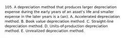 105. A depreciation method that produces larger depreciation expense during the early years of an asset's life and smaller expense in the later years is a (an): A. Accelerated depreciation method. B. Book value depreciation method. C. Straight-line depreciation method. D. Units-of-production depreciation method. E. Unrealized depreciation method.