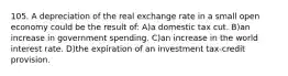105. A depreciation of the real exchange rate in a small open economy could be the result of: A)a domestic tax cut. B)an increase in government spending. C)an increase in the world interest rate. D)the expiration of an investment tax-credit provision.