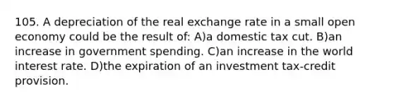 105. A depreciation of the real exchange rate in a small open economy could be the result of: A)a domestic tax cut. B)an increase in government spending. C)an increase in the world interest rate. D)the expiration of an investment tax-credit provision.