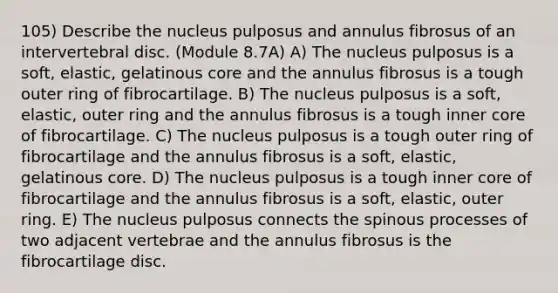 105) Describe the nucleus pulposus and annulus fibrosus of an intervertebral disc. (Module 8.7A) A) The nucleus pulposus is a soft, elastic, gelatinous core and the annulus fibrosus is a tough outer ring of fibrocartilage. B) The nucleus pulposus is a soft, elastic, outer ring and the annulus fibrosus is a tough inner core of fibrocartilage. C) The nucleus pulposus is a tough outer ring of fibrocartilage and the annulus fibrosus is a soft, elastic, gelatinous core. D) The nucleus pulposus is a tough inner core of fibrocartilage and the annulus fibrosus is a soft, elastic, outer ring. E) The nucleus pulposus connects the spinous processes of two adjacent vertebrae and the annulus fibrosus is the fibrocartilage disc.