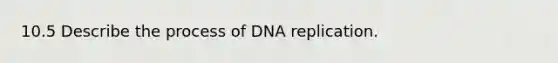 10.5 Describe the process of DNA replication.