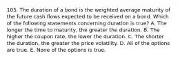 105. The duration of a bond is the weighted average maturity of the future cash flows expected to be received on a bond. Which of the following statements concerning duration is true? A. The longer the time to maturity, the greater the duration. B. The higher the coupon rate, the lower the duration. C. The shorter the duration, the greater the price volatility. D. All of the options are true. E. None of the options is true.