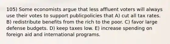 105) Some economists argue that less affluent voters will always use their votes to support publicpolicies that A) cut all tax rates. B) redistribute benefits from the rich to the poor. C) favor large defense budgets. D) keep taxes low. E) increase spending on foreign aid and international programs.