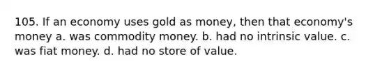 105. If an economy uses gold as money, then that economy's money a. was commodity money. b. had no intrinsic value. c. was fiat money. d. had no store of value.