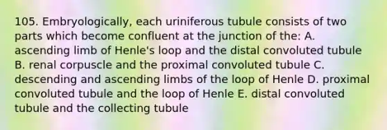 105. Embryologically, each uriniferous tubule consists of two parts which become confluent at the junction of the: A. ascending limb of Henle's loop and the distal convoluted tubule B. renal corpuscle and the proximal convoluted tubule C. descending and ascending limbs of the loop of Henle D. proximal convoluted tubule and the loop of Henle E. distal convoluted tubule and the collecting tubule