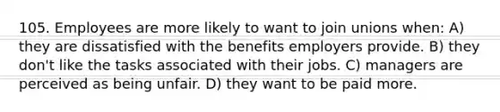 105. Employees are more likely to want to join unions when: A) they are dissatisfied with the benefits employers provide. B) they don't like the tasks associated with their jobs. C) managers are perceived as being unfair. D) they want to be paid more.