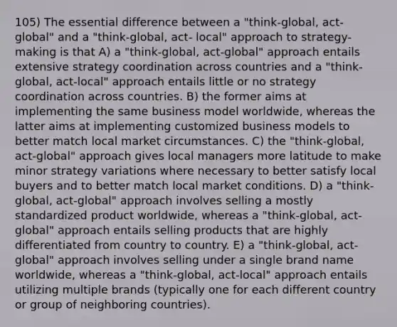 105) The essential difference between a "think-global, act-global" and a "think-global, act- local" approach to strategy-making is that A) a "think-global, act-global" approach entails extensive strategy coordination across countries and a "think-global, act-local" approach entails little or no strategy coordination across countries. B) the former aims at implementing the same business model worldwide, whereas the latter aims at implementing customized business models to better match local market circumstances. C) the "think-global, act-global" approach gives local managers more latitude to make minor strategy variations where necessary to better satisfy local buyers and to better match local market conditions. D) a "think-global, act-global" approach involves selling a mostly standardized product worldwide, whereas a "think-global, act-global" approach entails selling products that are highly differentiated from country to country. E) a "think-global, act-global" approach involves selling under a single brand name worldwide, whereas a "think-global, act-local" approach entails utilizing multiple brands (typically one for each different country or group of neighboring countries).