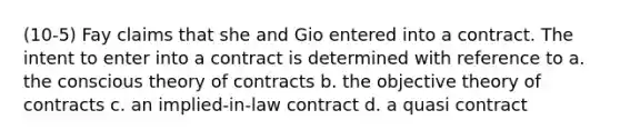 (10-5) Fay claims that she and Gio entered into a contract. The intent to enter into a contract is determined with reference to a. the conscious theory of contracts b. the objective theory of contracts c. an implied-in-law contract d. a quasi contract