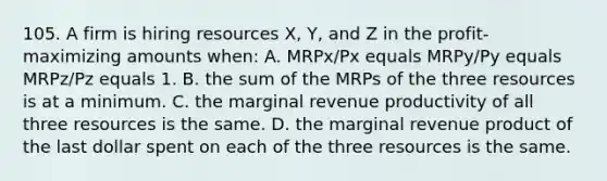 105. A firm is hiring resources X, Y, and Z in the profit-maximizing amounts when: A. MRPx/Px equals MRPy/Py equals MRPz/Pz equals 1. B. the sum of the MRPs of the three resources is at a minimum. C. the marginal revenue productivity of all three resources is the same. D. the marginal revenue product of the last dollar spent on each of the three resources is the same.