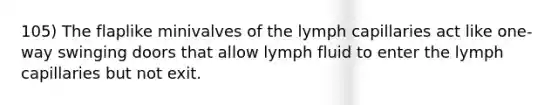 105) The flaplike minivalves of the lymph capillaries act like one-way swinging doors that allow lymph fluid to enter the lymph capillaries but not exit.