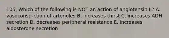 105. Which of the following is NOT an action of angiotensin II? A. vasoconstriction of arterioles B. increases thirst C. increases ADH secretion D. decreases peripheral resistance E. increases aldosterone secretion