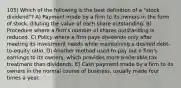 105) Which of the following is the best definition of a "stock dividend"? A) Payment made by a firm to its owners in the form of stock, diluting the value of each share outstanding. B) Procedure where a firm's number of shares outstanding is reduced. C) Policy where a firm pays dividends only after meeting its investment needs while maintaining a desired debt- to-equity ratio. D) Another method used to pay out a firm's earnings to its owners, which provides more preferable tax treatment than dividends. E) Cash payment made by a firm to its owners in the normal course of business, usually made four times a year.