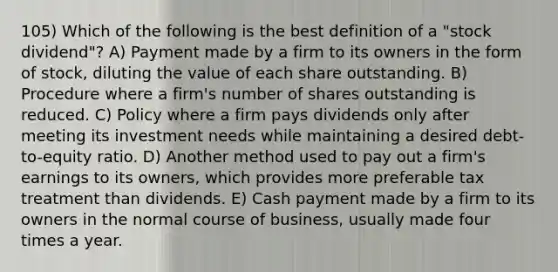 105) Which of the following is the best definition of a "stock dividend"? A) Payment made by a firm to its owners in the form of stock, diluting the value of each share outstanding. B) Procedure where a firm's number of shares outstanding is reduced. C) Policy where a firm pays dividends only after meeting its investment needs while maintaining a desired debt- to-equity ratio. D) Another method used to pay out a firm's earnings to its owners, which provides more preferable tax treatment than dividends. E) Cash payment made by a firm to its owners in the normal course of business, usually made four times a year.