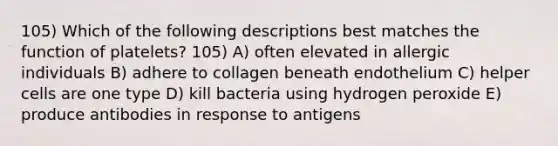 105) Which of the following descriptions best matches the function of platelets? 105) A) often elevated in allergic individuals B) adhere to collagen beneath endothelium C) helper cells are one type D) kill bacteria using hydrogen peroxide E) produce antibodies in response to antigens