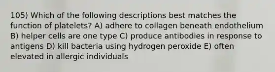 105) Which of the following descriptions best matches the function of platelets? A) adhere to collagen beneath endothelium B) helper cells are one type C) produce antibodies in response to antigens D) kill bacteria using hydrogen peroxide E) often elevated in allergic individuals