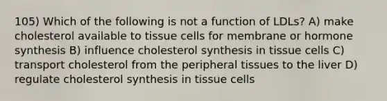 105) Which of the following is not a function of LDLs? A) make cholesterol available to tissue cells for membrane or hormone synthesis B) influence cholesterol synthesis in tissue cells C) transport cholesterol from the peripheral tissues to the liver D) regulate cholesterol synthesis in tissue cells