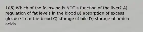 105) Which of the following is NOT a function of the liver? A) regulation of fat levels in the blood B) absorption of excess glucose from the blood C) storage of bile D) storage of amino acids