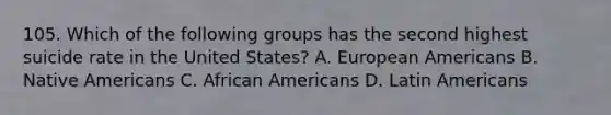 105. Which of the following groups has the second highest suicide rate in the United States? A. European Americans B. Native Americans C. African Americans D. Latin Americans