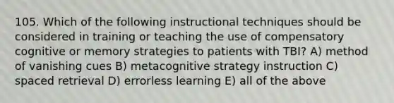 105. Which of the following instructional techniques should be considered in training or teaching the use of compensatory cognitive or memory strategies to patients with TBI? A) method of vanishing cues B) metacognitive strategy instruction C) spaced retrieval D) errorless learning E) all of the above