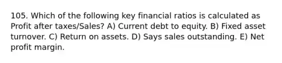 105. Which of the following key financial ratios is calculated as Profit after taxes/Sales? A) Current debt to equity. B) Fixed asset turnover. C) Return on assets. D) Says sales outstanding. E) Net profit margin.