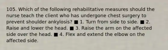 105. Which of the following rehabilitative measures should the nurse teach the client who has undergone chest surgery to prevent shoulder ankylosis? ■ 1. Turn from side to side. ■ 2. Raise and lower the head. ■ 3. Raise the arm on the affected side over the head. ■ 4. Flex and extend the elbow on the affected side.