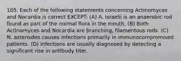 105. Each of the following statements concerning Actinomyces and Nocardia is correct EXCEPT: (A) A. israelii is an anaerobic rod found as part of the normal flora in the mouth. (B) Both Actinomyces and Nocardia are branching, filamentous rods. (C) N. asteroides causes infections primarily in immunocompromised patients. (D) Infections are usually diagnosed by detecting a significant rise in antibody titer.