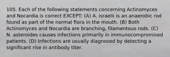 105. Each of the following statements concerning Actinomyces and Nocardia is correct EXCEPT: (A) A. israelii is an anaerobic rod found as part of the normal flora in the mouth. (B) Both Actinomyces and Nocardia are branching, filamentous rods. (C) N. asteroides causes infections primarily in immunocompromised patients. (D) Infections are usually diagnosed by detecting a significant rise in antibody titer.