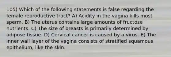 105) Which of the following statements is false regarding the female reproductive tract? A) Acidity in the vagina kills most sperm. B) The uterus contains large amounts of fructose nutrients. C) The size of breasts is primarily determined by adipose tissue. D) Cervical cancer is caused by a virus. E) The inner wall layer of the vagina consists of stratified squamous epithelium, like the skin.