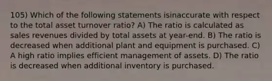 105) Which of the following statements isinaccurate with respect to the total asset turnover ratio? A) The ratio is calculated as sales revenues divided by total assets at year-end. B) The ratio is decreased when additional plant and equipment is purchased. C) A high ratio implies efficient management of assets. D) The ratio is decreased when additional inventory is purchased.