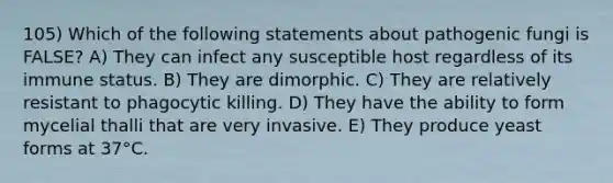 105) Which of the following statements about pathogenic fungi is FALSE? A) They can infect any susceptible host regardless of its immune status. B) They are dimorphic. C) They are relatively resistant to phagocytic killing. D) They have the ability to form mycelial thalli that are very invasive. E) They produce yeast forms at 37°C.