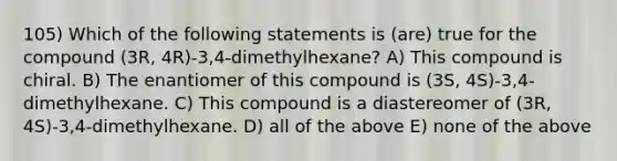 105) Which of the following statements is (are) true for the compound (3R, 4R)-3,4-dimethylhexane? A) This compound is chiral. B) The enantiomer of this compound is (3S, 4S)-3,4-dimethylhexane. C) This compound is a diastereomer of (3R, 4S)-3,4-dimethylhexane. D) all of the above E) none of the above