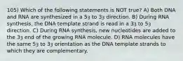 105) Which of the following statements is NOT true? A) Both DNA and RNA are synthesized in a 5ȝ to 3ȝ direction. B) During RNA synthesis, the DNA template strand is read in a 3ȝ to 5ȝ direction. C) During RNA synthesis, new nucleotides are added to the 3ȝ end of the growing RNA molecule. D) RNA molecules have the same 5ȝ to 3ȝ orientation as the DNA template strands to which they are complementary.