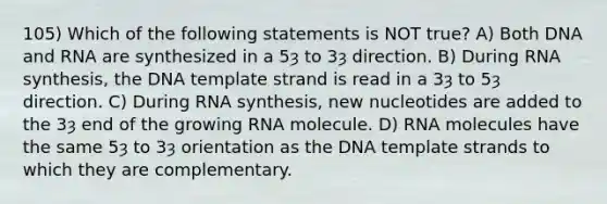 105) Which of the following statements is NOT true? A) Both DNA and RNA are synthesized in a 5ȝ to 3ȝ direction. B) During RNA synthesis, the DNA template strand is read in a 3ȝ to 5ȝ direction. C) During RNA synthesis, new nucleotides are added to the 3ȝ end of the growing RNA molecule. D) RNA molecules have the same 5ȝ to 3ȝ orientation as the DNA template strands to which they are complementary.