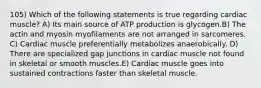 105) Which of the following statements is true regarding cardiac muscle? A) Its main source of ATP production is glycogen.B) The actin and myosin myofilaments are not arranged in sarcomeres. C) Cardiac muscle preferentially metabolizes anaerobically. D) There are specialized gap junctions in cardiac muscle not found in skeletal or smooth muscles.E) Cardiac muscle goes into sustained contractions faster than skeletal muscle.