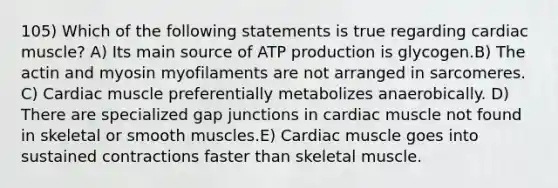 105) Which of the following statements is true regarding cardiac muscle? A) Its main source of <a href='https://www.questionai.com/knowledge/kQXM5vFKbG-atp-production' class='anchor-knowledge'>atp production</a> is glycogen.B) The actin and myosin myofilaments are not arranged in sarcomeres. C) Cardiac muscle preferentially metabolizes anaerobically. D) There are specialized gap junctions in cardiac muscle not found in skeletal or smooth muscles.E) Cardiac muscle goes into sustained contractions faster than skeletal muscle.