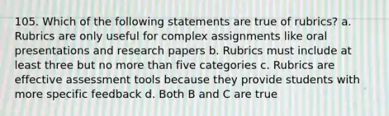 105. Which of the following statements are true of rubrics? a. Rubrics are only useful for complex assignments like oral presentations and research papers b. Rubrics must include at least three but no more than five categories c. Rubrics are effective assessment tools because they provide students with more specific feedback d. Both B and C are true