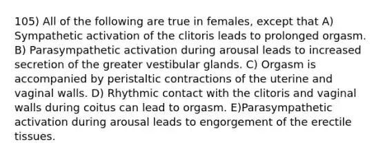 105) All of the following are true in females, except that A) Sympathetic activation of the clitoris leads to prolonged orgasm. B) Parasympathetic activation during arousal leads to increased secretion of the greater vestibular glands. C) Orgasm is accompanied by peristaltic contractions of the uterine and vaginal walls. D) Rhythmic contact with the clitoris and vaginal walls during coitus can lead to orgasm. E)Parasympathetic activation during arousal leads to engorgement of the erectile tissues.