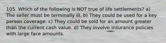 105. Which of the following is NOT true of life settlements? a) The seller must be terminally ill. b) They could be used for a key person coverage. c) They could be sold for an amount greater than the current cash value. d) They involve insurance policies with large face amounts.