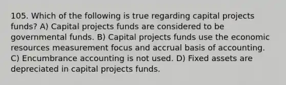 105. Which of the following is true regarding capital projects funds? A) Capital projects funds are considered to be governmental funds. B) Capital projects funds use the economic resources measurement focus and accrual basis of accounting. C) Encumbrance accounting is not used. D) Fixed assets are depreciated in capital projects funds.