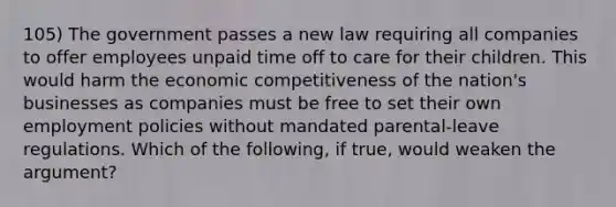 105) The government passes a new law requiring all companies to offer employees unpaid time off to care for their children. This would harm the economic competitiveness of the nation's businesses as companies must be free to set their own employment policies without mandated parental-leave regulations. Which of the following, if true, would weaken the argument?