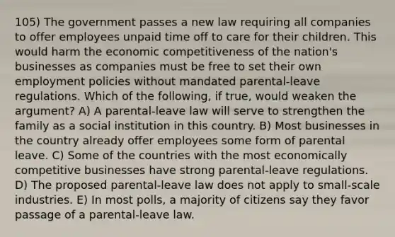 105) The government passes a new law requiring all companies to offer employees unpaid time off to care for their children. This would harm the economic competitiveness of the nation's businesses as companies must be free to set their own employment policies without mandated parental-leave regulations. Which of the following, if true, would weaken the argument? A) A parental-leave law will serve to strengthen the family as a social institution in this country. B) Most businesses in the country already offer employees some form of parental leave. C) Some of the countries with the most economically competitive businesses have strong parental-leave regulations. D) The proposed parental-leave law does not apply to small-scale industries. E) In most polls, a majority of citizens say they favor passage of a parental-leave law.